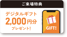 ご来場特典 デジタルギフト2,000円分プレゼント！