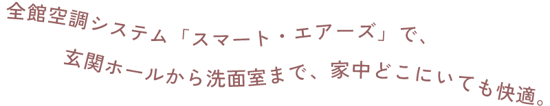 全館空調システム「スマート・エアーズ」で、玄関ホールから洗面室まで、家中どこにいても快適。